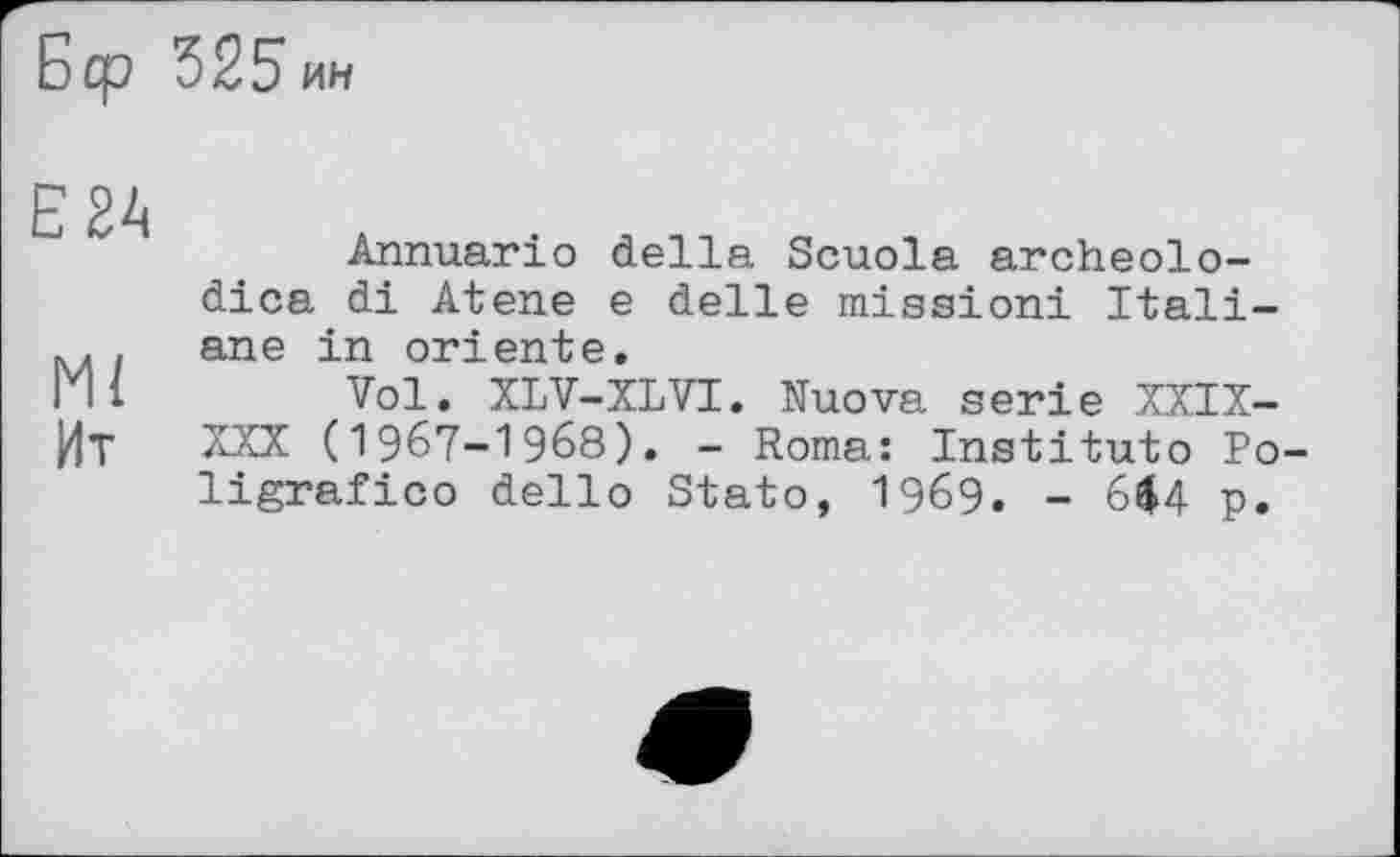 ﻿Бер 325ин
Е2А
Ml
Ит
Annuario della Scuola archeolo-dica di Atene e delle mission! Italian e in oriente.
Vol. XLV-XLVI. Nuova serie XXIX-XXX (I967-I968). - Roma: Institute Po-ligrafico dello Stato, I969. - 6^4 p.